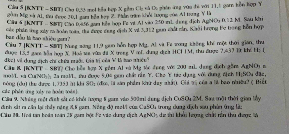 [KNTT - SBT] Cho 0,35 mol hỗn hợp X gồm Cl_2 và O_2 phản ứng vừa đủ với 11,1 gam hỗn hợp Y
gồm Mg và Al, thu được 30,1 gam hỗn hợp Z. Phần trăm khối lượng của Al trong Y là
Câu 6 [KNTT - SBT] Cho 0,456 gam hỗn hợp Fe và Al vào 250 mL dung dịch A AgNO_30,12M 4. Sau khi
các phân ứng xảy ra hoản toàn, thu được dung địch X và 3,312 gam chất rắn. Khối lượng Fe trong hỗn hợp
ban đầu là bao nhiêu gam?
Câu 7 [KNTT - SBT] Nung nóng 11,9 gam hỗn hợp Mg, Al và Fe trong không khí một thời gian, thu
được 13,5 gam hỗn hợp X. Hoà tan vừa đủ X trong V mL dung dịch HCl 1M, thu được 7,437 lít khí H_2 (
đkc) và dung dịch chỉ chứa muối. Giá trị của V là bao nhiêu?
Câu 8. [KNTT - SBT] Cho hỗn hợp X gồm Al và Mg tác dụng với 200 mL dung dịch gồm AgNO_3 1
mol/L và Cu(NO_3) 02 2a mol/L, thu được 9,04 gam chất rắn Y. Cho Y tác dụng với dung dịch H_2SO_4 đặc,
nóng (dư) thu được 1,7353 lít khí SO_2 (đkc, là sản phầm khử duy nhất). Giá trị của a là bao nhiêu? ( Biết
các phản ứng xảy ra hoàn toàn).
Câu 9. Nhúng một đinh sắt có khối lượng 8 gam vào 500ml dung dịch CuSO_42M. I. Sau một thời gian lấy
đinh sắt ra cân lại thầy nặng 8,8 gam. Nồng độ mol/l của C uSO_4 trong dung dịch sau phản ứng là:
Câu 10. Hoà tan hoàn toàn 28 gam bột Fe vào dung dịch AgNO_3 dư thì khối lượng chất rắn thu được là