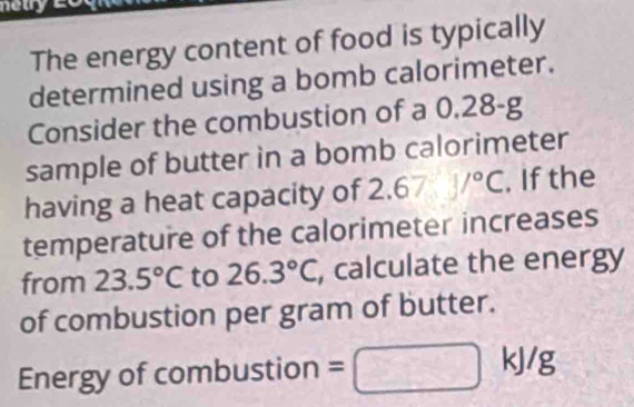 The energy content of food is typically 
determined using a bomb calorimeter. 
Consider the combustion of a 0.28-g
sample of butter in a bomb calorimeter 
having a heat capacity of 2. 67psi /^circ C. If the 
temperature of the calorimeter increases 
from 23.5°C to 26.3°C, , calculate the energy 
of combustion per gram of butter. 
Energy of combustion =
kJ/g