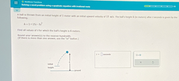 Nonfisear Functions 
Solving a word problem using a quadratic equation with irrational roots _____ 15 
following. A ball is thrown from an initial height of 1 meter with an initial upward velocity of 15 m/s. The ball's height Á (in meters) after f seconds is given by the
h=1+15t-5t^2
Find all values of i for which the ball's height is 6 meters. 
Round your answer(s) to the nearest hundredth. 
(If there is more than one answer, use the "or" button.)
t=□ seconds □ =□
× 
5