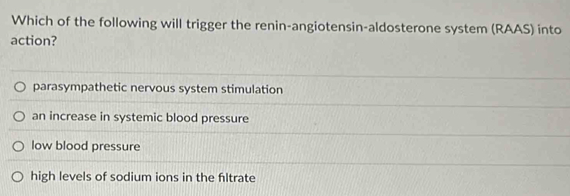 Which of the following will trigger the renin-angiotensin-aldosterone system (RAAS) into
action?
parasympathetic nervous system stimulation
an increase in systemic blood pressure
low blood pressure
high levels of sodium ions in the filtrate