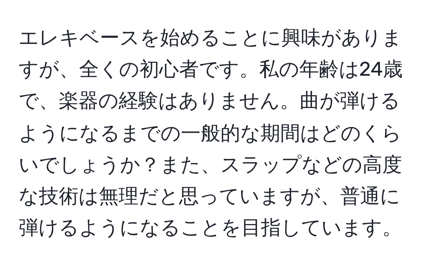 エレキベースを始めることに興味がありますが、全くの初心者です。私の年齢は24歳で、楽器の経験はありません。曲が弾けるようになるまでの一般的な期間はどのくらいでしょうか？また、スラップなどの高度な技術は無理だと思っていますが、普通に弾けるようになることを目指しています。