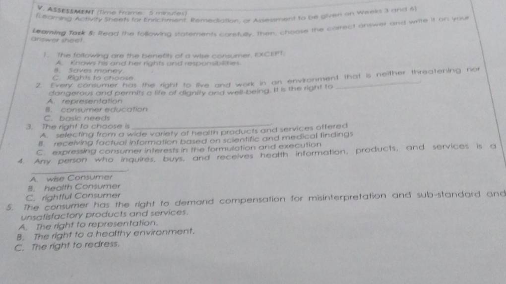 ASSESSMENT (time Franne: 5 ménutes)
(Leaming Activity Sheets for Enrichment. Remediation, or Assestment to be given on Weeks 3 and 6)
Leaming Tack 5: Read the following statements corefully, then, choose the correct answer and write it on you
arlower sheel
1. The following are the benetits of a wise consumer, EXCEPT.
A. Knows his and her rights and responsibilities.
B. Saves money.
2. Every consumer has the right to live and work in on environment that is neither threatening not
C. Rights to choose
dangerous and permits a life of dignity and well-being. It is the right to
A. representation
B. consumer education
C. basic needs
3. The right to choose is
_
A. selecting from a wide variety of health products and services offered
B. receiving factual information based on scientific and medical findings
C. expressing consumer interests in the formulation and execution
4. Any person who inquires, buys, and receives health information, products, and services is a
_
A. wise Consumer
B. health Consumer
C. righfful Consumer
5. The consumer has the right to demand compensation for misinterpretation and sub-standard and
unsafisfactory products and services.
A. The right to representation.
B. The right to a healthy environment.
C. The right to redress.