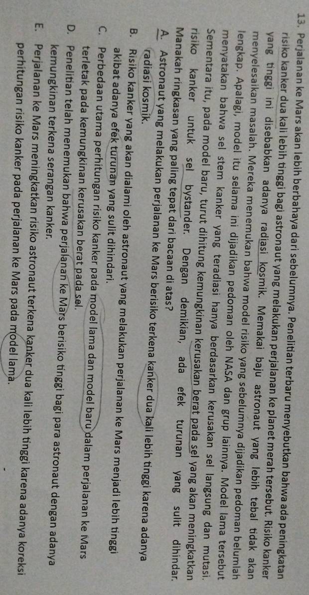 Perjalanan ke Mars akan lebih berbahaya dari sebelumnya. Penelitian terbaru menyebutkan bahwa ada peningkatan
risiko kanker dua kali lebih tinggi bagi astronaut yang melakukan perjalanan ke planet merah tersebut. Risiko kanker
yang tinggi ini disebabkan adanya radiasi kosmik. Memakai baju astronaut yang lebih tebal tidak akan
menyelesaikan masalah. Mereka menemukan bahwa model risiko yang sebelumnya dijadikan pedoman belumlah
lengkap. Apalagi, model itu selama ini dijadikan pedoman oleh NASA dan grup lainnya. Model lama tersebut
menyatakan bahwa sel stem kanker yang teradiasi hanya berdasarkan kerusakan sel langsung dan mutasi.
Sementara itu, pada model baru, turut dihitung kemungkinan kerusakan berat pada sel yang akan meningkatkan
risiko kanker untuk sel bystander. Dengan demikian, ada efek turunan yang sulit dihindar.
Manakah ringkasan yang paling tepat dari bacaan di atas?
A. Astronaut yang melakukan perjalanan ke Mars berisiko terkena kanker dua kali lebih tinggi karena adanya
radiasi kosmik.
B. Risiko kanker yang akan dialami oleh astronaut yang melakukan perjalanan ke Mars menjadi lebih tinggi
akibat adanya efek turunan yang sulit dihindari.
C. Perbedaan utama perhitungan risiko kanker pada model lama dan model baru dalam perjalanan ke Mars
terletak pada kemungkinan kerusakan berat pada sel.
D. Penelitian telah menemukan bahwa perjalanan ke Mars berisiko tinggi bagi para astronaut dengan adanya
kemungkinan terkena serangan kanker.
E. Perjalanan ke Mars meningkatkan risiko astronaut terkena kanker dua kali lebih tinggì karena adanya koreksi
perhitungan risiko kanker pada perjalanan ke Mars pada model lama.