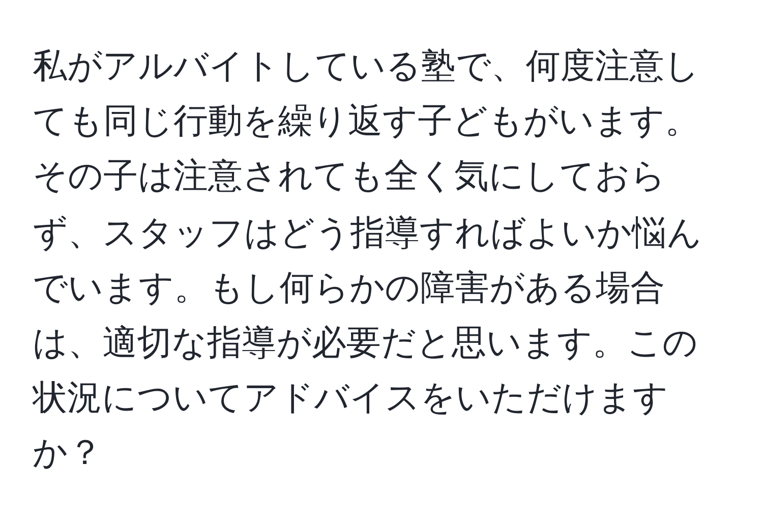 私がアルバイトしている塾で、何度注意しても同じ行動を繰り返す子どもがいます。その子は注意されても全く気にしておらず、スタッフはどう指導すればよいか悩んでいます。もし何らかの障害がある場合は、適切な指導が必要だと思います。この状況についてアドバイスをいただけますか？