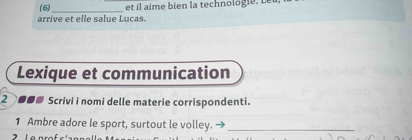 (6) _et il aime bien la technologie. Leu 
arrive et elle salue Lucas. 
Lexique et communication 
2 Scrivi i nomi delle materie corrispondenti. 
1 Ambre adore le sport, surtout le volley._