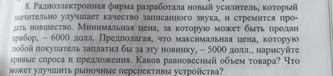 Ρадиоэлектронная фирма разработала новый усилитель, которьй 
значительно улучшает качество записанного звука, и стремится про- 
дать новшлество. Минимальнаяцена, за которую может быть продан 
лрибор, - 600Ο долле Πредπеоοлагая, что максимальнаяеценае которую 
ллюобой πокупатель заπлатил бы за эту новинку, - 500О долле, нарисуйте 
кривые слроса и πредложения. Каков равновесный объем товара? Что 
Μожет улучшить рыночные перспективы устройства?