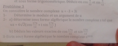 et so us forme trigonométrique. Déduis-en cs  6/12  et sin  n/12 , 
Problème 3 
On considère le nombre complexe u=-3+3i
1- Détermine le module et un argument de u 
2- a) détermine sous forme algébrique le nombre complexe z tel que
uz=6sqrt(2)(cos  17π /12 +isin  17π /12 )
b ui e aleurs ex t d cos  17π /12  et sin  17π /12 
3-Ecris sous forme algébrique le nombre complexe 2 é