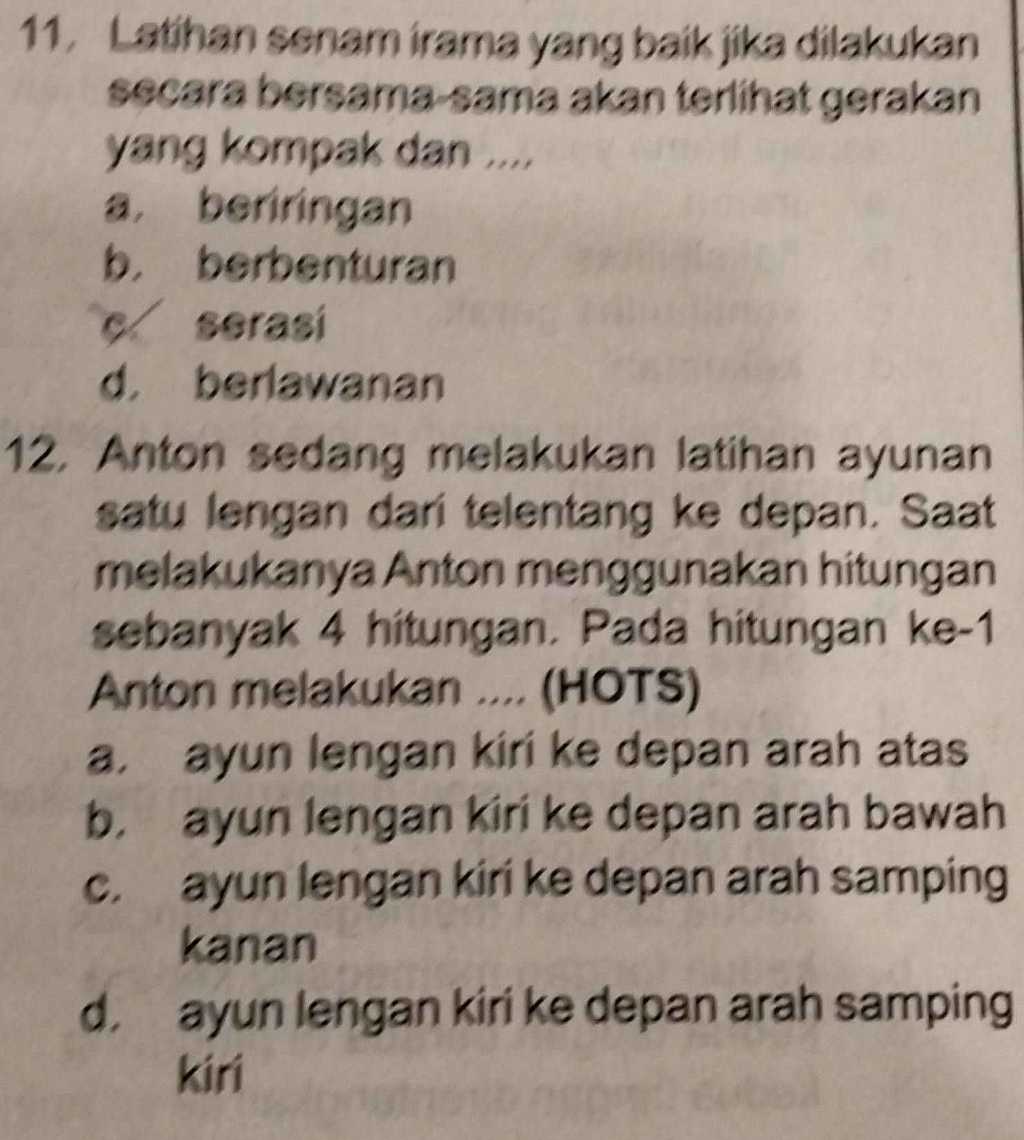 Latihan senam irama yang baik jika dilakukan
secara bersama-sama akan terlihat gerakan
yang kompak dan ....
a， beriringan
b， berbenturan
c serasi
d， berlawanan
12, Anton sedang melakukan latihan ayunan
satu lengan dari telentang ke depan. Saat
melakukanya Anton menggunakan hitungan
sebanyak 4 hitungan. Pada hitungan ke-1
Anton melakukan .... (HOTS)
a. ayun lengan kiri ke depan arah atas
b. ayun lengan kiri ke depan arah bawah
c. ayun lengan kiri ke depan arah samping
kanan
d. ayun lengan kiri ke depan arah samping
kiri