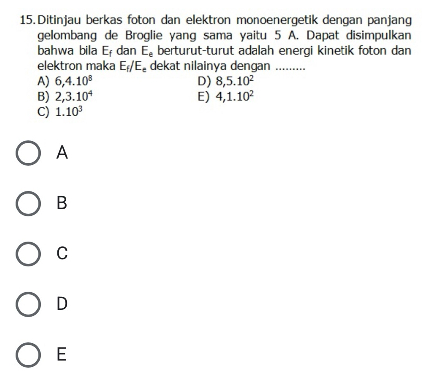 Ditinjau berkas foton dan elektron monoenergetik dengan panjang
gelombang de Broglie yang sama yaitu 5 A. Dapat disimpulkan
bahwa bila E_f dan E_e berturut-turut adalah energi kinetik foton dan
elektron maka E_f/E_e dekat nilainya dengan ......
A) 6, 4.10^8 D) 8, 5.10^2
B) 2, 3.10^4 E) 4, 1.10^2
C) 1.10^3
A
B
C
D
E