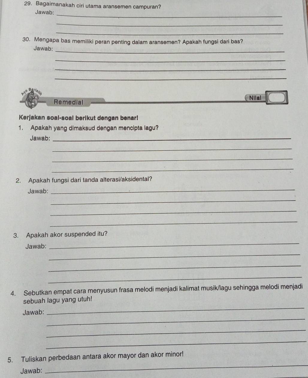 Bagaimanakah ciri utama aransemen campuran? 
_ 
Jawab: 
_ 
_ 
30. Mengapa bas memiliki peran penting dalam aransemen? Apakah fungsi dari bas? 
Jawab:_ 
_ 
_ 
_ 
Nilai 
Remedial 
Kerjakan soal-soal berikut dengan benar! 
1. Apakah yang dimaksud dengan mencipta lagu? 
Jawab:_ 
_ 
_ 
_ 
2. Apakah fungsi dari tanda alterasi/aksidental? 
Jawab: 
_ 
_ 
_ 
_ 
3. Apakah akor suspended itu? 
Jawab: 
_ 
_ 
_ 
_ 
4. Sebutkan empat cara menyusun frasa melodi menjadi kalimat musik/lagu sehingga melodi menjadi 
_ 
sebuah lagu yang utuh! 
_ 
Jawab: 
_ 
_ 
_ 
5. Tuliskan perbedaan antara akor mayor dan akor minor! 
Jawab: