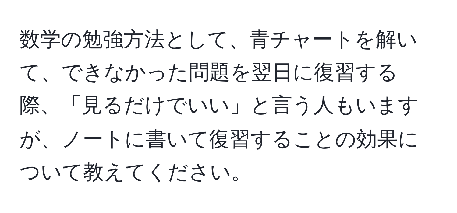 数学の勉強方法として、青チャートを解いて、できなかった問題を翌日に復習する際、「見るだけでいい」と言う人もいますが、ノートに書いて復習することの効果について教えてください。