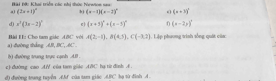 Khai triển các nhị thức Newton sau: 
a) (2x+1)^4 b) (x-1)(x-2)^4 c) (x+3)^5
d) x^2(3x-2)^5 e) (x+5)^4+(x-5)^4 f) (x-2y)^5
Bài 11: Cho tam giác ABC với A(2;-1), B(4;5), C(-3;2). Lập phương trình tổng quát của: 
a) đường thẳng AB, BC, AC. 
b) đường trung trực cạnh AB. 
c) đường cao AH của tam giác ABC hạ từ đỉnh A. 
d) đường trung tuyến AM của tam giác ABC hạ từ đỉnh A.