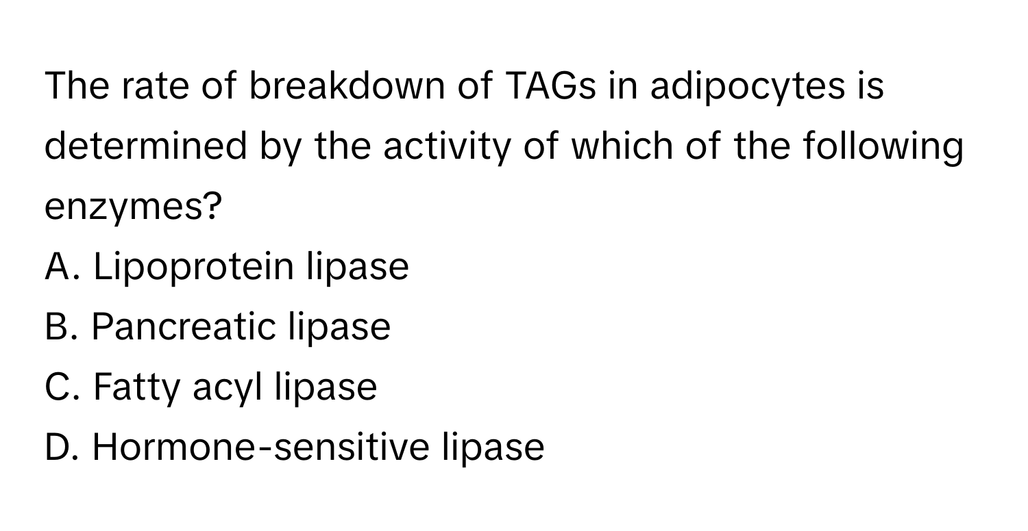 The rate of breakdown of TAGs in adipocytes is determined by the activity of which of the following enzymes?

A. Lipoprotein lipase
B. Pancreatic lipase
C. Fatty acyl lipase
D. Hormone-sensitive lipase