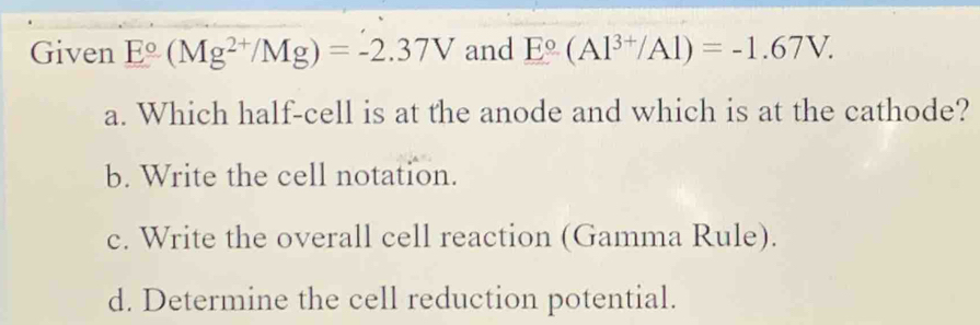 Given E°(Mg^(2+)/Mg)=-2.37V and E°(Al^(3+)/Al)=-1.67V. 
a. Which half-cell is at the anode and which is at the cathode?
b. Write the cell notation.
c. Write the overall cell reaction (Gamma Rule).
d. Determine the cell reduction potential.