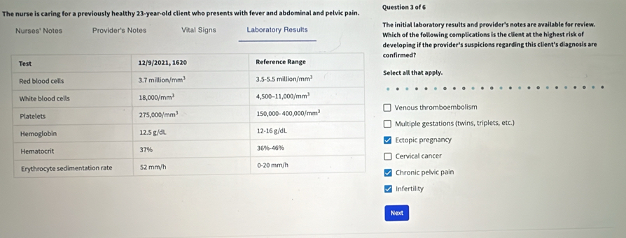 The nurse is caring for a previously healthy 23-year-old client who presents with fever and abdominal and pelvic pain. Question 3 of 6
The initial laboratory results and provider's notes are available for review.
Nurses' Notes Provider's Notes Vital Signs Laboratory Results Which of the following complications is the client at the highest risk of
developing if the provider's suspicions regarding this client's diagnosis are
?
hat apply.
s thromboembolism
le gestations (twins, triplets, etc.)
c pregnancy
al cancer
ic pelvic pain
Infertility
Next