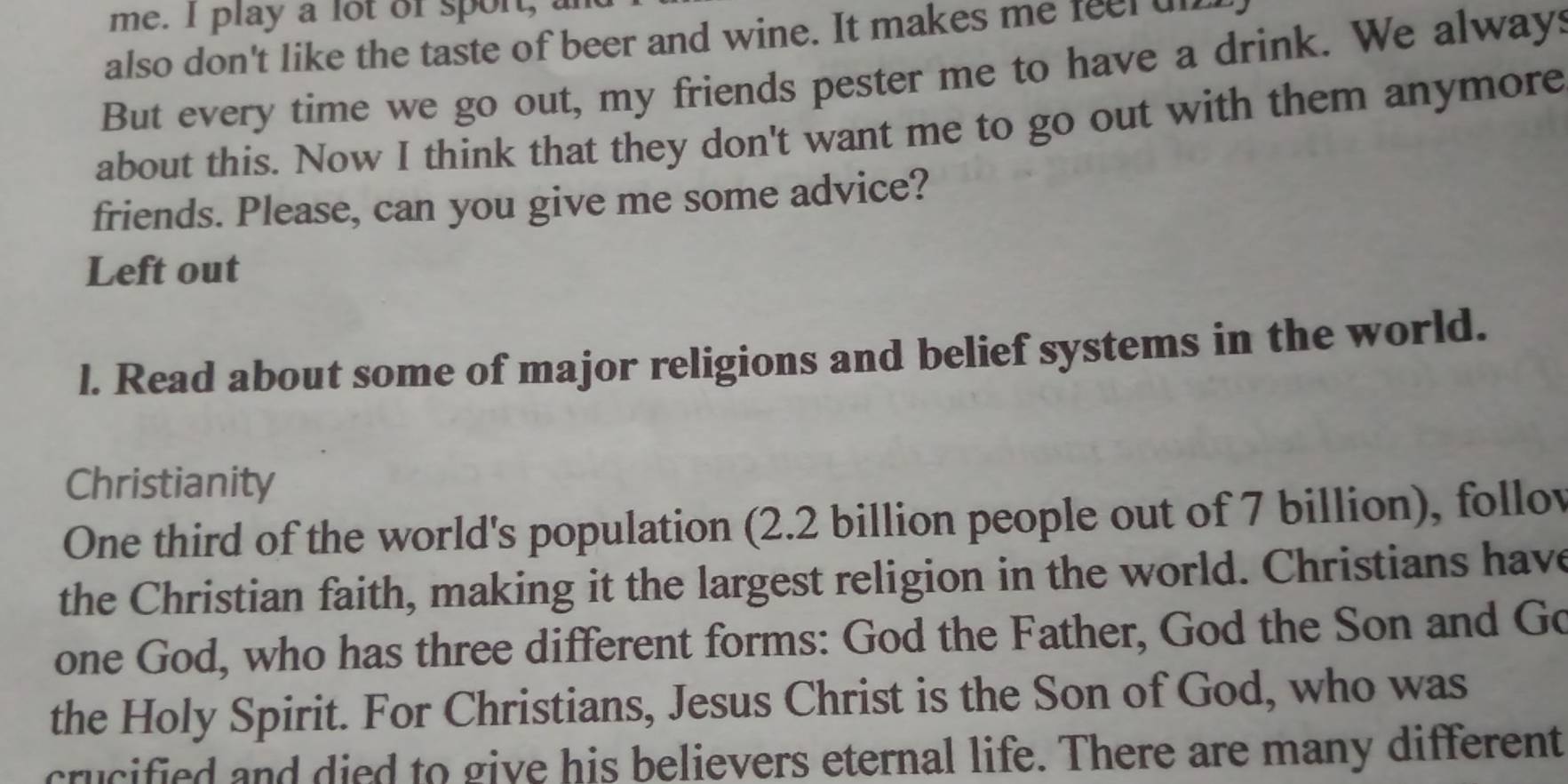 me. I play a lot of sport, a 
also don't like the taste of beer and wine. It makes me feel ul 
But every time we go out, my friends pester me to have a drink. We always 
about this. Now I think that they don't want me to go out with them anymore 
friends. Please, can you give me some advice? 
Left out 
l. Read about some of major religions and belief systems in the world. 
Christianity 
One third of the world's population (2.2 billion people out of 7 billion), follov 
the Christian faith, making it the largest religion in the world. Christians have 
one God, who has three different forms: God the Father, God the Son and Go 
the Holy Spirit. For Christians, Jesus Christ is the Son of God, who was 
crucified and died to give his believers eternal life. There are many different
