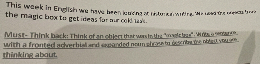 This week in English we have been looking at historical writing. We used the objects from 
the magic box to get ideas for our cold task. 
Must- Think back: Think of an object that was in the “magic box”. Write a sentence 
with a fronted adverbial and expanded noun phrase to describe the object you are 
thinking about.