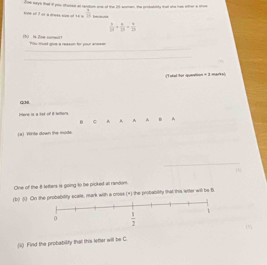 Zoe says that if you choose at random one of the 25 women, the probability that she has either a shoe
size of 7 or a dress size of 14 is  9/25  because
 3/25 + 6/25 = 9/25 
(b) Is Zoe correct?
_
You must give a reason for your answer.
_
(1)
(Total for question =2 marks)
Q36.
Here is a list of 8 letters.
B C A A A A B A
(a) Write down the mode.
_
(1)
One of the 8 letters is going to be picked at random.
(b) (i) Onability scale, mark with a cross (×) the probability that this letter will be B.
(1)
(ii) Find the probability that this letter will be C.