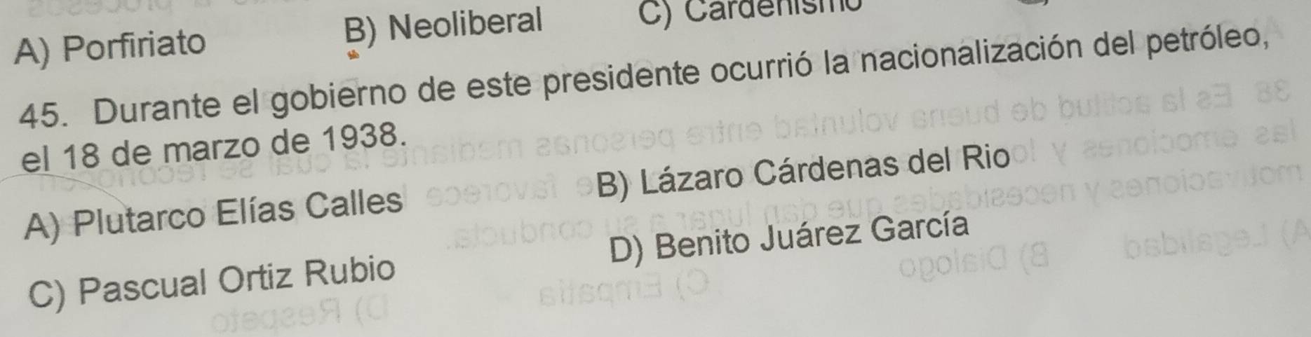 A) Porfiriato B) Neoliberal C) Cardenismo
45. Durante el gobierno de este presidente ocurrió la nacionalización del petróleo,
el 18 de marzo de 1938.
A) Plutarco Elías Calles B) Lázaro Cárdenas del Rio
C) Pascual Ortiz Rubio D) Benito Juárez García