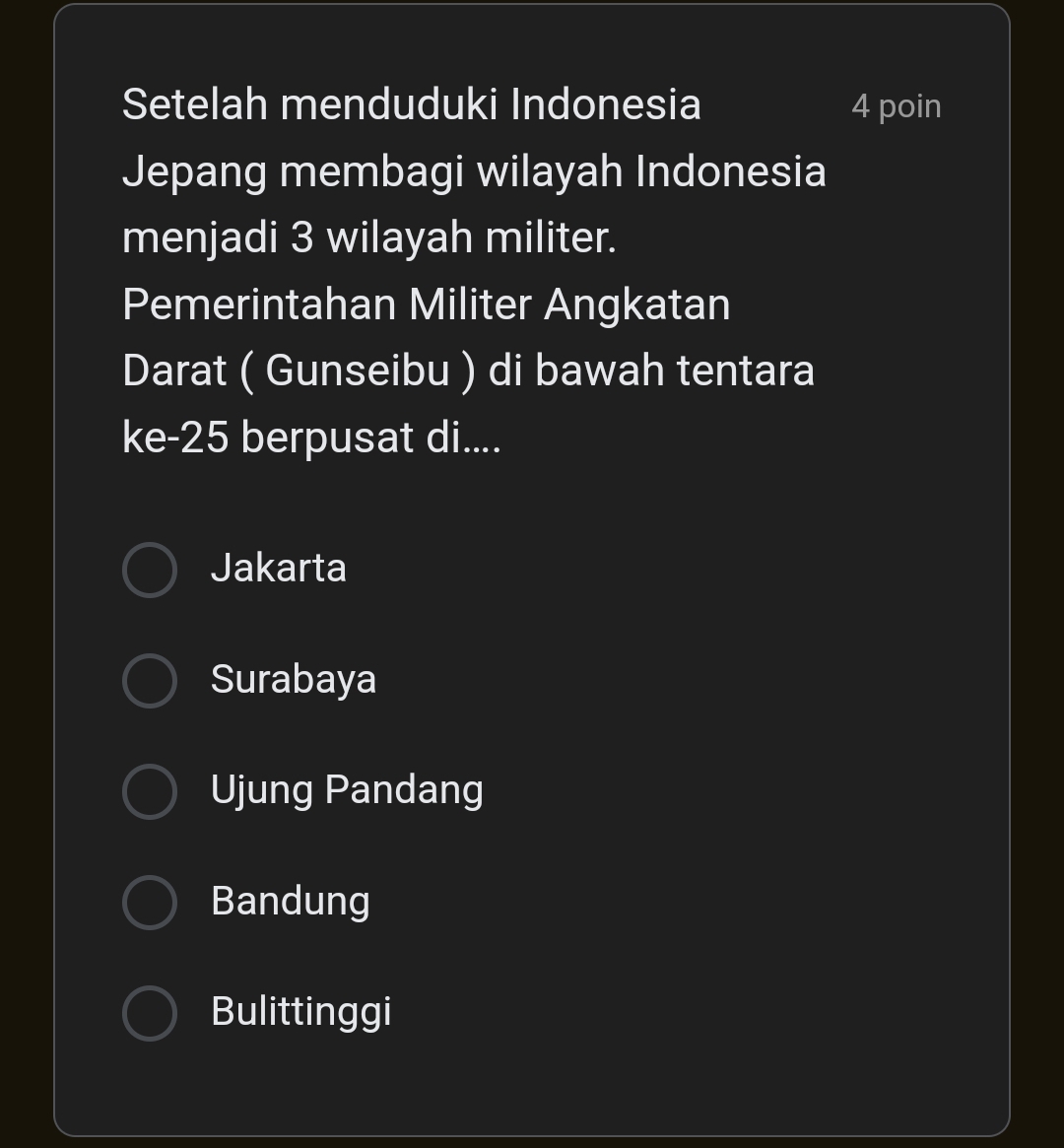 Setelah menduduki Indonesia 4 poin
Jepang membagi wilayah Indonesia
menjadi 3 wilayah militer.
Pemerintahan Militer Angkatan
Darat ( Gunseibu ) di bawah tentara
ke -25 berpusat di....
Jakarta
Surabaya
Ujung Pandang
Bandung
Bulittinggi