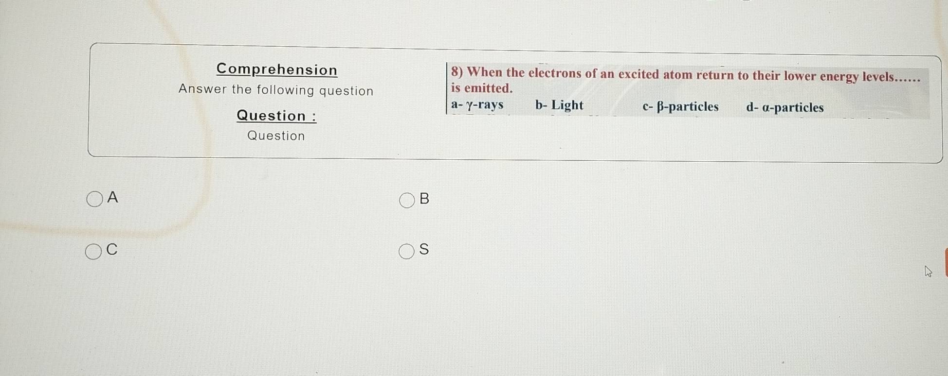 Comprehension 8) When the electrons of an excited atom return to their lower energy levels...
Answer the following question is emitted.
a- γ -rays b- Light c- β -particles d- α -particles
Question :
Question
A
B
C
S