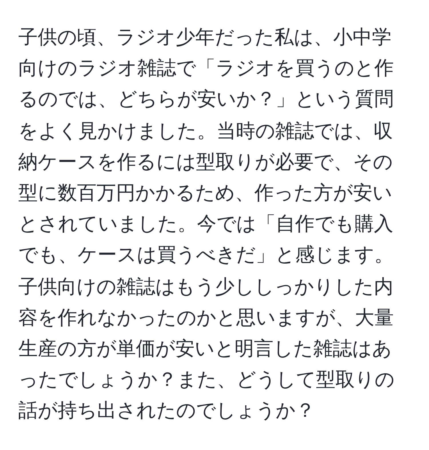 子供の頃、ラジオ少年だった私は、小中学向けのラジオ雑誌で「ラジオを買うのと作るのでは、どちらが安いか？」という質問をよく見かけました。当時の雑誌では、収納ケースを作るには型取りが必要で、その型に数百万円かかるため、作った方が安いとされていました。今では「自作でも購入でも、ケースは買うべきだ」と感じます。子供向けの雑誌はもう少ししっかりした内容を作れなかったのかと思いますが、大量生産の方が単価が安いと明言した雑誌はあったでしょうか？また、どうして型取りの話が持ち出されたのでしょうか？