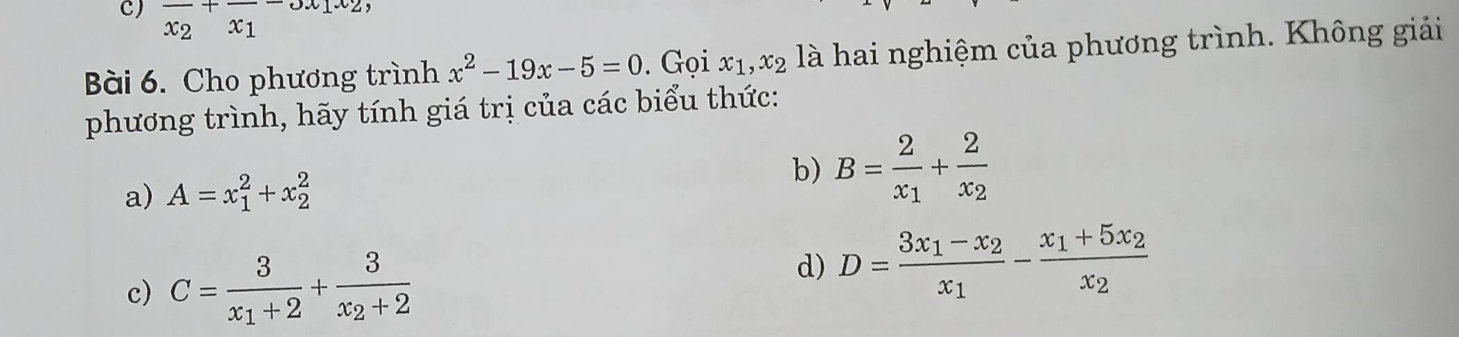 frac x_2+frac x_1-ox_1x_2
Bài 6. Cho phương trình x^2-19x-5=0. Gọi x_1, x_2 là hai nghiệm của phương trình. Không giải
phương trình, hãy tính giá trị của các biểu thức:
a) A=x_1^(2+x_2^2
b) B=frac 2)x_1+frac 2x_2
c) C=frac 3x_1+2+frac 3x_2+2
d) D=frac 3x_1-x_2x_1-frac x_1+5x_2x_2