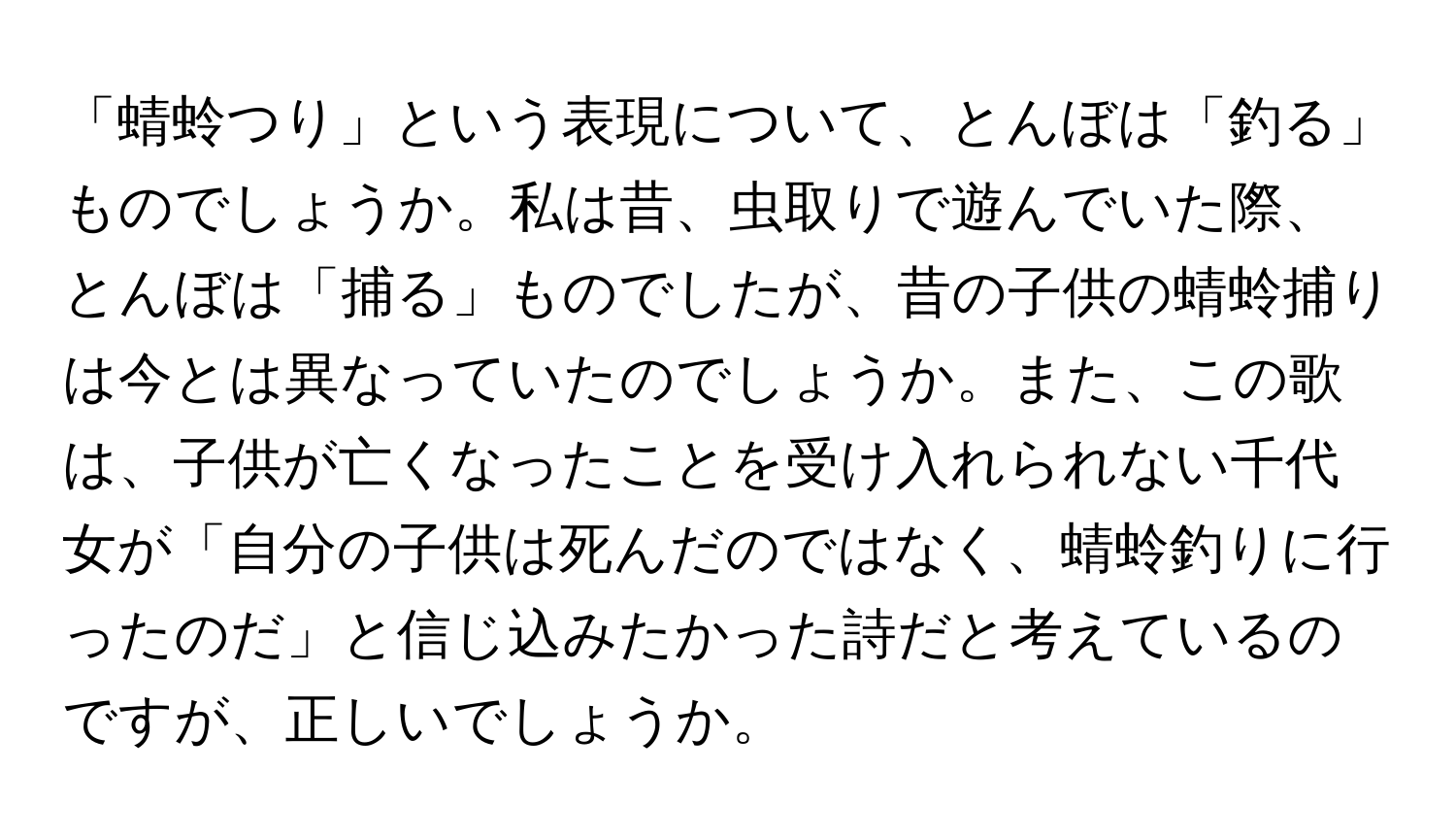 「蜻蛉つり」という表現について、とんぼは「釣る」ものでしょうか。私は昔、虫取りで遊んでいた際、とんぼは「捕る」ものでしたが、昔の子供の蜻蛉捕りは今とは異なっていたのでしょうか。また、この歌は、子供が亡くなったことを受け入れられない千代女が「自分の子供は死んだのではなく、蜻蛉釣りに行ったのだ」と信じ込みたかった詩だと考えているのですが、正しいでしょうか。