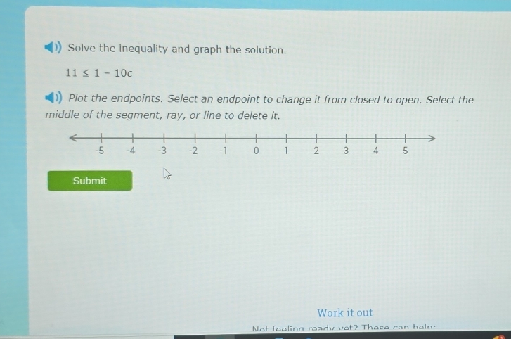 Solve the inequality and graph the solution.
11≤ 1-10c
Plot the endpoints. Select an endpoint to change it from closed to open. Select the 
middle of the segment, ray, or line to delete it. 
Submit 
Work it out 
Not fooling ready vot? Thoce can heln.