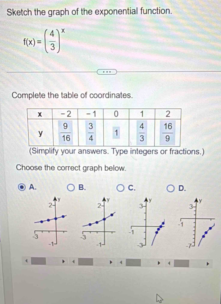 Sketch the graph of the exponential function.
f(x)=( 4/3 )^x
Complete the table of coordinates.
(Simplify your answers. Type integers or fractions.)
Choose the correct graph below.
A.
B.
C.
D.
y
y
2-
3
-1
-3
-1
-3
 
4
4