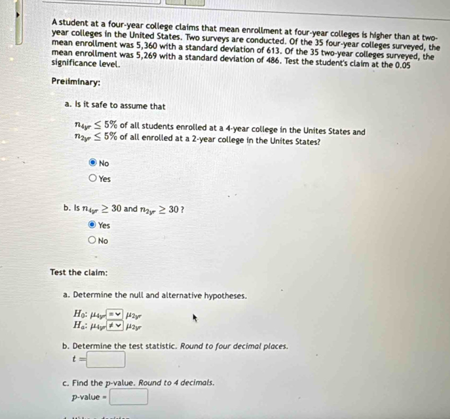 A student at a four-year college claims that mean enrollment at four-year colleges is higher than at two-
year colleges in the United States. Two surveys are conducted. Of the 35 four-year colleges surveyed, the
mean enrollment was 5,360 with a standard deviation of 613. Of the 35 two-year colleges surveyed, the
mean enrollment was 5,269 with a standard deviation of 486. Test the student's claim at the 0.05
significance level.
Preliminary:
a. Is it safe to assume that
n_4yr≤ 5% of all students enrolled at a 4-year college in the Unites States and
n_2yr≤ 5% of all enrolled at a 2-year college in the Unites States?
No
Yes
b. Is n_4yr≥ 30 and n_2yr≥ 30 ?
Yes
No
Test the claim:
a. Determine the null and alternative hypotheses.
H_0:mu _4yr=□ mu _2y^r
H_a:mu _4yr!= vmu _2yr
b. Determine the test statistic. Round to four decimal places.
t=□
c. Find the p -value. Round to 4 decimals.
p -value =□