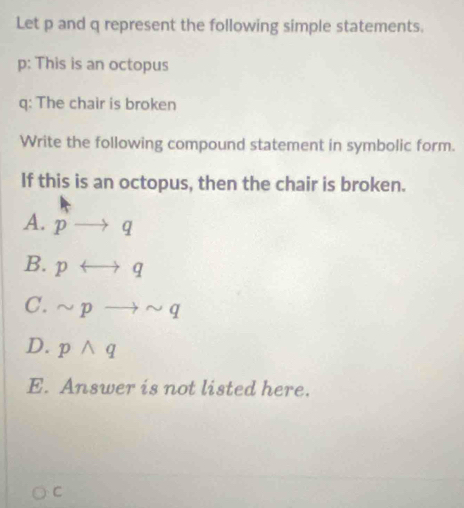 Let p and q represent the following simple statements.
p: This is an octopus
q : The chair is broken
Write the following compound statement in symbolic form.
If this is an octopus, then the chair is broken.
A. pto q
B. prightarrow q
C. sim pto sim q
D. pwedge q
E. Answer is not listed here.
C