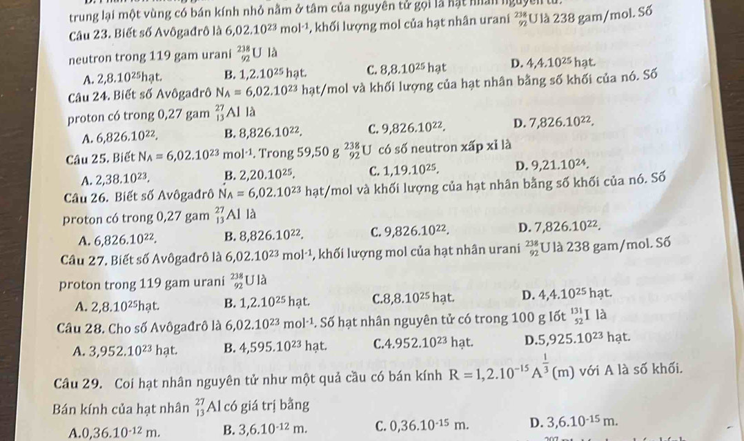 trung lại một vùng có bán kính nhỏ nằm ở tâm của nguyên tử gọi là hạt nhân nguyên  
Câu 23. Biết số Avôgađrô là 6,02.10^(23)mol^(-1) , khối lượng mol của hạt nhân urani beginarrayr 238 92endarray U là 238 gam/mol. Số
neutron trong 119 gam urani beginarrayr 238 92endarray Ula
A. 2,8.10^(25)hat B. 1,2 2.10^(25)hat. C. 8,8.10^(25)hat D. 4,4.10^(25)hat.
Câu 24. Biết số Avôgađrô N_A=6,02.10^(23)hat/mol l và khối lượng của hạt nhân bằng số khối của nó. Số
proton có trong 0,27 gam beginarrayr 27 13endarray Al là
A. 6,826.10^(22). B. 8,826.10^(22). C. 9,826.10^(22). D. 7,826.10^(22).
Câu 25. Biết N_A=6,02.10^(23)mol^(-1). Trong 59,50g^(238)_92U có số neutron xhat apxi1 a
A. 2,38.10^(23). 2,20.10^(25), C. 1,19.10^(25). D. 9,21.10^(24).
B.
Câu 26. Biết số Avôgađrô N_A=6,02.10^(23) hạt/mol và khối lượng của hạt nhân bằng số khối của nó. Số
proton có trong 0,27 gam beginarrayr 27 13endarray Al là
A. 6,826.10^(22). B. 8,826.10^(22). C. 9,826.10^(22). D. 7,826.10^(22).
Câu 27. Biết số Avôgađrô là 6,02.10^(23)mol^(-1) -, khối lượng mol của hạt nhân urani beginarrayr 238 92endarray U là 238 gam/mol. Số
proton trong 119 gam urani _(92)^(238)Ula
A. 2,8.10^(25)hat. B. 1,2.10^(25)hat. C. 8,8.10^(25)hat. D. 4,4.10^(25)hat.
Câu 28. Cho số Avôgađrô là 6,02.10^(23)mol^(-1). Soverline o hạt nhân nguyên tử có trong 100 g lốt _(52)^(131)Ila
A. 3,952.10^(23)hat. B. 4,595.10^(23)hat. C. 4.952.10^(23) hạt. D. 5,925.10^(23)hat.
Câu 29. Coi hạt nhân nguyên tử như một quả cầu có bán kính R=1,2.10^(-15)A^(frac 1)3(m) với A là số khối.
Bán kính của hạt nhân _(13)^(27)Al có giá trị bằng
A 0,36.10^(-12)m. B. 3,6.10^(-12)m. C. 0,36.10^(-15)m. D. 3,6.10^(-15)m.