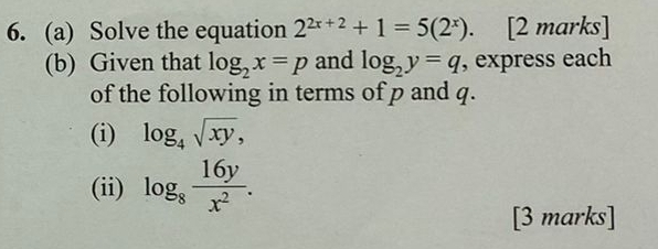 Solve the equation 2^(2x+2)+1=5(2^x). [2 marks] 
(b) Given that log _2x=p and log _2y=q , express each 
of the following in terms of p and q. 
(i) log _4sqrt(xy), 
(ii) log _8 16y/x^2 . 
[3 marks]