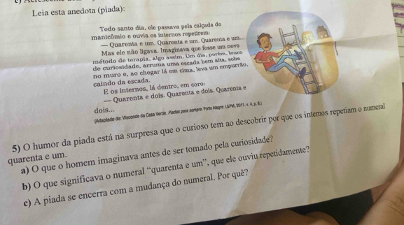 Leia esta anedota (piada): 
Todo santo dia, ele passava pela calçada do 
manicômio e ouvia os internos repetirem: 
— Quarenta e um. Quarenta e um. Quarenta e um... 
Mas ele não ligava. Imaginava que fosse um novo 
método de terapia, algo assim. Um dia, porém, louco 
de curiosidade, arruma uma escada bem alta, sobe 
no muro e, ao chegar lá em cima, leva um empurrão, 
caindo da escada. 
E os internos, lá dentro, em coro: 
— Quarenta e dois. Quarenta e dois, Quarenta e 
dois... 
(Adaptado de: Visconde da Casa Verde. Piadas para sempre. Porto Aogre: L&PM, 2011. ×. 4, p. 8.) 
5) O humor da piada está na surpresa que o curioso tem ao descobrir por que os interos repetiam o numeral 
a) O que o homem imaginava antes de ser tomado pela curiosidade? 
quarenta e um. 
b) O que significava o numeral “quarenta e um”, que ele ouviu repetidamente? 
c) A piada se encerra com a mudança do numeral. Por quê?