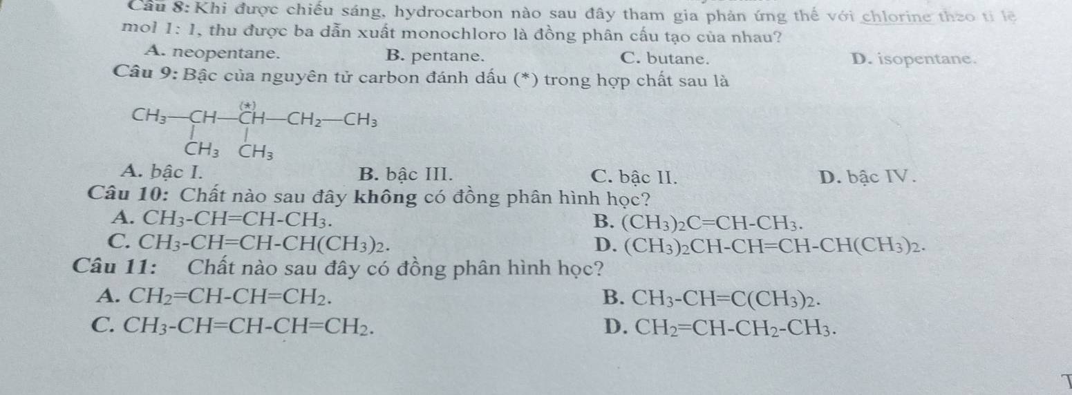 Cầu 8: Khi được chiếu sáng, hydrocarbon nào sau đây tham gia phản ứng thế với chlorine theo tỉ lệ
mol 1:1 , thu được ba dẫn xuất monochloro là đồng phân cấu tạo của nhau?
A. neopentane. B. pentane. C. butane. D. isopentane.
Câu 9: Bậc của nguyên tử carbon đánh dấu (*) trong hợp chất sau là
CH_3-CH-CH-CH_2-CH_3+ CH_3CH_3CH_3
A. bậc I. B. bậc III. C. bậc II. D. bậc IV.
Câu 10: Chất nào sau đây không có đồng phân hình học?
A. CH_3-CH=CH-CH_3. B. (CH_3)_2C=CH-CH_3.
C. CH_3-CH=CH-CH(CH_3)_2. D. (CH_3)_2CH-CH=CH-CH(CH_3)_2. 
Câu 11: Chất nào sau đây có đồng phân hình học?
A. CH_2=CH-CH=CH_2. B. CH_3-CH=C(CH_3)_2.
C. CH_3-CH=CH-CH=CH_2. D. CH_2=CH-CH_2-CH_3.