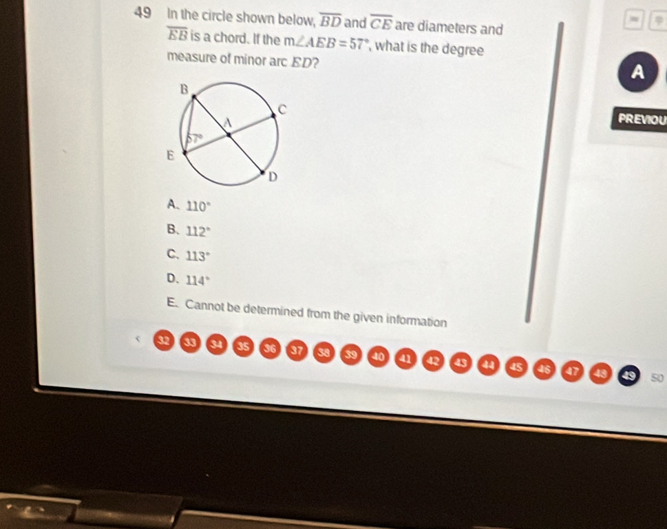 In the circle shown below, overline BD and overline CE are diameters and
overline EB is a chord. If the m∠ AEB=57° , what is the degree
measure of minor arc ED?
A
PREVIOU
A. 110°
B、 112°
C. 113°
D. 114°
E. Cannot be determined from the given information
32 33 34 35 36 37 38 39 40 41 42 43 a 45
46 a 43 49 50