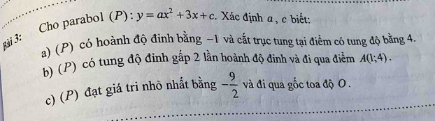 Cho parabol (P): y=ax^2+3x+c. Xác định a , c biết: 
a) (P) có hoành độ đỉnh bằng −1 và cắất trục tung tại điểm có tung độ bằng 4. 
b) (P) có tung độ đinh gấp 2 lần hoành độ định và đi qua điểm A(1;4). 
c) (P) đạt giá tri nhỏ nhất bằng - 9/2  và đi qua gốc toa độ O.