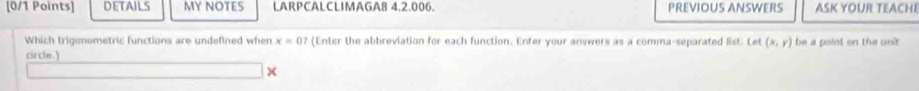 DETAILS MY NOTES LARPCALCLIMAGA8 4.2.006. PREVIOUS ANSWERS ASK YOUR TEACHE 
Which trigonometric functions are undefined when x=0? (Enter the abbreviation for each function. Enter your answers as a comma-separated list Let (x,y) be a point on the unit 
circlo . ) 
×