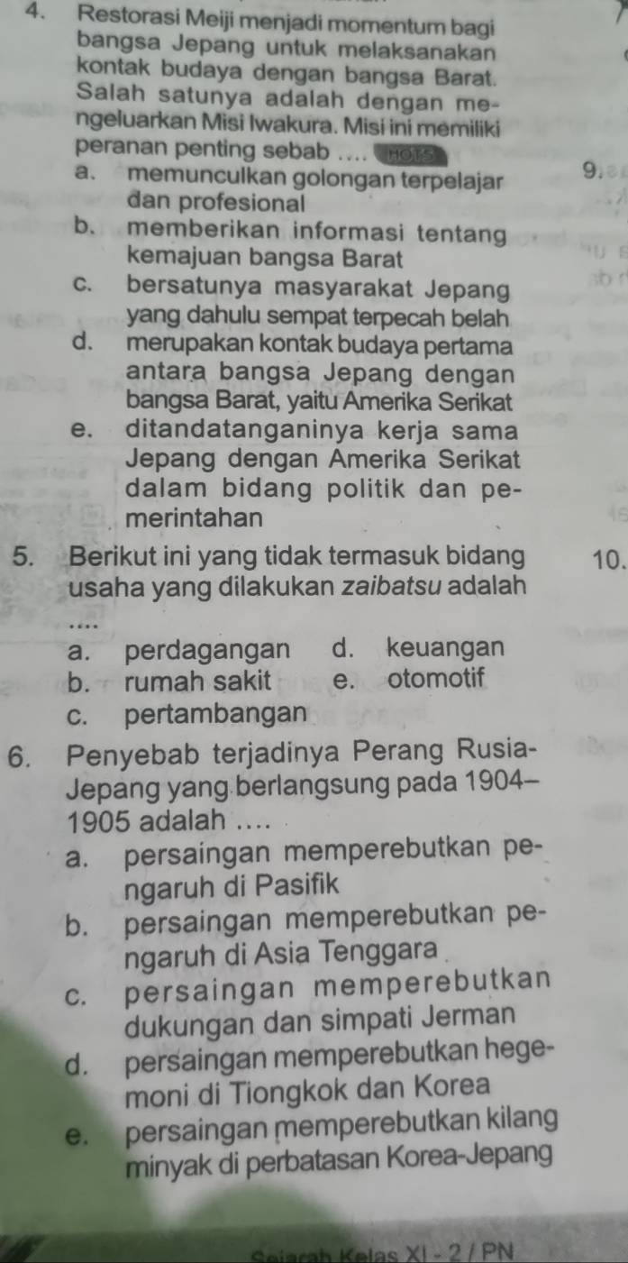 Restorasi Meiji menjadi momentum bagi
bangsa Jepang untuk melaksanakan
kontak budaya dengan bangsa Barat.
Salah satunya adalah dengan me-
ngeluarkan Misi Iwakura. Misi ini memiliki
peranan penting sebab … HOtS
a. memunculkan golongan terpelajar 9.
dan profesional
b. memberikan informasi tentang
kemajuan bangsa Barat
c. bersatunya masyarakat Jepang
yang dahulu sempat terpecah belah
d. merupakan kontak budaya pertama
antara bangsa Jepang dengan
bangsa Barat, yaitu Amerika Serikat
e. ditandatanganinya kerja sama
Jepang dengan Amerika Serikat
dalam bidang politik dan pe-
merintahan
5. Berikut ini yang tidak termasuk bidang 10.
usaha yang dilakukan zaibatsu adalah
a. perdagangan d. keuangan
b. rumah sakit e. otomotif
c. pertambangan
6. Penyebab terjadinya Perang Rusia-
Jepang yang berlangsung pada 1904-
1905 adalah ....
a. persaingan memperebutkan pe-
ngaruh di Pasifik
b. persaingan memperebutkan pe-
ngaruh di Asia Tenggara
c. persaingan memperebutkan
dukungan dan simpati Jerman
d. persaingan memperebutkan hege-
moni di Tiongkok dan Korea
e. persaingan memperebutkan kilang
minyak di perbatasan Korea-Jepang
Seiarah Kelas XI - 2 / PN