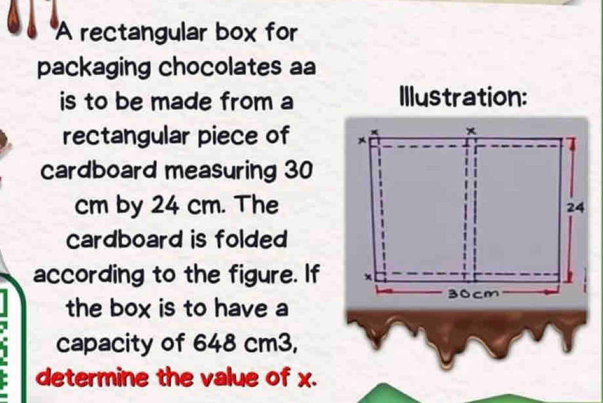 A rectangular box for 
packaging chocolates aa 
is to be made from a Illustration: 
rectangular piece of 
cardboard measuring 30
cm by 24 cm. The 
cardboard is folded 
according to the figure. If 
the box is to have a 
capacity of 648 cm3, 
determine the value of x.