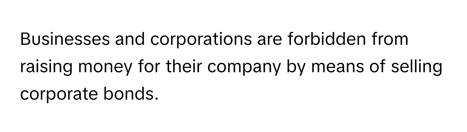 Businesses and corporations are forbidden from raising money for their company by means of selling corporate bonds.