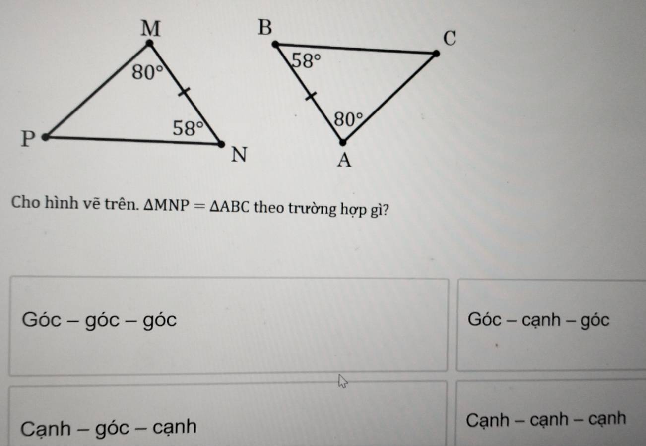 Cho hình vẽ trên. △ MNP=△ ABC theo trường hợp gì?
Gic-gic-gic Góc - cạnh - góc
Cạnh - góc - cạnh  Cạnh - cạnh - cạnh