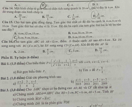 A. 1. B L C. 4 . D. 8 .
Câu 14, Một hình chóp tứ giác đều có diện tích xung quanh là 20 cm³, chu vi đây là 6 cm . Khi
đó trung đoạn của hình chóp là
A.  20/3 cm. B.  10/3 cm. C.  3/20 cm. D.  3/10 cm.
Câu 15. Cho hai tam giác đồng dạng. Tam giác thứ nhất có độ dài ba cạnh là 4 cm,8 cm và
10cm Tam giác thứ hai có chu vi là 33cw. Độ dài ba cạnh của tam giác thứ hai là bộ ba nào
sau đây?
A. 6cm,12 cm, 15 cm . B. 8 cm, 16 cm, 20 cm .
C, 6 cm, 9 cm,18 cm . D. 8 cm, 10 cm, 1 5 cm .
Câu 16. Cho tam giác ABC có AB=12cm , điểm D thuộc cạnh AB sao AD=8cm. Kē dE
song song với BC(E∈ AC) , kè EF song song CD(FAB). Khi đó độ dài AF là
A. 2 cm . B.  4/3 cm. C. 3 cm. D.  16/3 cm.
Phần II. Tự luận (6 điểm)
Bài 1. (1,5 điểm) Cho biểu thức P=( (x^2-2)/x^2+2x + 1/x+2 ): (x+1)/x  với x!= 0,x!= -2,x!= -1.
a) Rút gọn biểu thức P . b) Tim x đề P= 5/2 .
Bài 2. (1,0 điểm) Giải các phương trình sau:
a)  (x+2)/3 - 3/4 = (x-1)/2 .
b)  (x-1)/2015 + (x-3)/2013 = (x-5)/2011 + (x-7)/2009 .
Bài 3. (3,0 điểm) Cho △ ABC nhọn có ba đường cao AD, BE và CF cắt nhai tại H
a) Chứng minh △ BDA∈fty △ BFC cho BD=3cm,BC=6cm,AB=5cm. Tính BF
b) Chứng minh BDF=BAC
c) Chứng minh DH là tia phân giác PDE
a^2+b^2+c^2