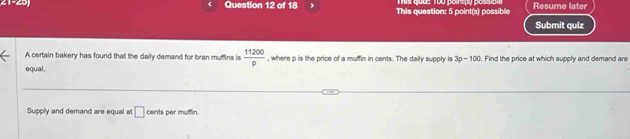 his tues Top pons s possioi 
21-29 Question 12 of 18 This question: 5 point(s) possible Resume later 
Submit quiz 
A certain bakery has found that the daily demand for bran muffins is  11200/p  , where p is the price of a muffin in cents. The daily supply is 3p-100. Find the price at which supply and demand are 
equal. 
Supply and demand are equal at □ cents per muffin.