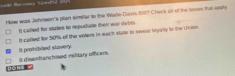 Credit Recovery SlandS2 202
How was Johnson's plan similar to the Wade-Davis Bill? Check all of the boxes that apply.
It called for states to repudiate their war debts.
It called for 50% of the voters in each state to swear loyalty to the Union.
It prohibited slavery.
It disenfranchised military officers.
DONE