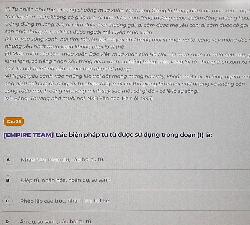 (1) Tự nhiên như thế: ai cũng chuộng mùa xuân. Mà tháng Giêng là tháng đầu của mùa xuân, ngư
ta càng trìu mền, không có gi lạ hét. Ai bảo được non đừng thương nước, bướm đừng thương hoa,
trăng đừng thương gió; ai cầm được trai thương gái, ai cầm được mẹ yêu con; ai cầm được cô gái
son nhớ chồng thì mới hết được người mê luyến mùa xuân.
(2) Tôi yêu sông xanh, núi tím; tôi yêu đôi mày ai như trăng mới in ngần và tôi cũng xây mộng ước n
nhưng yêu nhất mùa xuân không phải là vì thến
(3) Mùa xuân của tôi - mùa xuân Bắc Việt, mùa xuân của Hà Nội - là mùa xuân có mưa riêu riêu, g
lành lạnh, có tiếng nhạn kêu trong đêm xanh, có tiếng trống chèo vọng lại từ những thôn xóm xa :
có câu hát huê tình của cô gái đẹp như thơ mộng.
(4) Người yêu cảnh, vào những lúc trời đát mang mang như vậy, khoác một cái áo lông, ngậm mộ
ống điểu mờ cửa đi ra ngoài tự nhiên thấy một cái thú giang hổ êm ái như nhung và không cần
uống rượu mạnh cũng như lòng mình say sưa một cái gì đó - có lẽ là sự sống!
(Vũ Bằng, Thương nhớ mười hai, NXB Văn học, Hà Nội, 1993)
Câu 26
[EMPIRE TEAM] Các biện pháp tu từ được sử dụng trong đoạn (1) là:
Nhân hóa, hoán dụ, câu hỏi tu từ.
B Điệp từ, nhân hóa, hoán dụ, so sánh.
C  Phép lặp cấu trúc, nhân hóa, liệt kê.
D Ấn dụ, so sánh, câu hỏi tu từ.
