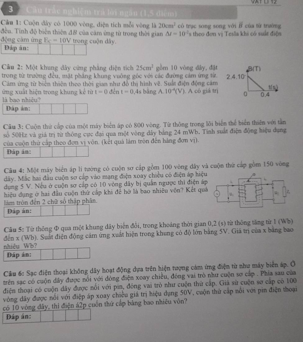 VATL1 12
3  Cầu trắc nghiệm trá lời ngân (1,5 điểm)
Câu 1: Cuộn dây có 1000 vòng, diện tích mỗi vòng là 20cm^2 có trục song song với vector B của từ trưởng
đều. Tinh độ biển thiên △ B của cảm ứng từ trong thời gian △ t=10^(-2)s theo đơn vị Tesla khi có suất điện
động cảm ứng Ec=10V trong cuộn dây.
Đáp án:
Câu 2: Một khung dây cứng phẳng diện tích 25cm^2 gồm 10 vòng dây, đặt
trong từ trường đều, mặt phẳng khung vuông góc với các đường cảm ứng từ.
Cảm ứng từ biển thiên theo thời gian như đồ thị hình vẽ. Suất điện động cảm
ứng xuất hiện trong khung kể từ t=0 đến t=0.4s bằng A.10^(-4)(V).  A có giá trị
là bao nhiêu?
Đáp án:
Cầu 3: Cuộn thứ cấp của một máy biến áp có 800 vòng. Từ thông trong lõi biến thế biến thiên với tần
số 50Hz và giá trị từ thông cực đại qua một vòng dây bằng 24 mWb. Tính suất điện động hiệu dụng
của cuộn thứ cấp theo đơn vị vôn. (kết quả làm tròn đến hàng đơn vị).
Đáp án:
Câu 4: Một máy biển áp lí tưởng có cuộn sơ cấp gồm 100 vòng dây và cuộn thứ cấp gồm 150 vòng
dây. Mắc hai đầu cuộn sơ cấp vào mạng điện xoay chiều có điện áp hiệu
dụng 5 V. Nếu ở cuộn sơ cấp có 10 vòng dây bị quấn ngược thì điện áp
hiệu dụng ở hai đầu cuộn thứ cấp khi đề hở là bao nhiều vôn? Kết quả
làm tròn đến 2 chữ số thập phân.
Đáp án:
Câu 5: Từ thông Φ qua một khung dây biến đồi, trong khoảng thời gian 0,2 (s) từ thông tăng từ 1 (Wb)
đến x (Wb). Suất điện động cảm ứng xuất hiện trong khung có độ lớn bằng 5V. Giá trị của x bằng bao
nhiêu Wb?
Đáp án:
Câu 6: Sạc điện thoại không dây hoạt động dựa trên hiện tượng cảm ứng điện từ như máy biển áp. Ở
trên sạc có cuộn dây được nổi với dòng điện xoay chiều, đóng vai trò như cuộn sơ cấp . Phía sau của
điện thoại có cuộn dây được nổi với pin, đóng vai trò như cuộn thứ cấp. Giả sử cuộn sơ cấp có 100
vòng dây được nối với điệp áp xoay chiều giá trị hiệu dụng 50V, cuộn thứ cấp nổi với pin điện thoại
có 10 vòng dây, thỉ điện á2p cuốn thứ cấp bàng bao nhiêu vôn?
Đáp án: