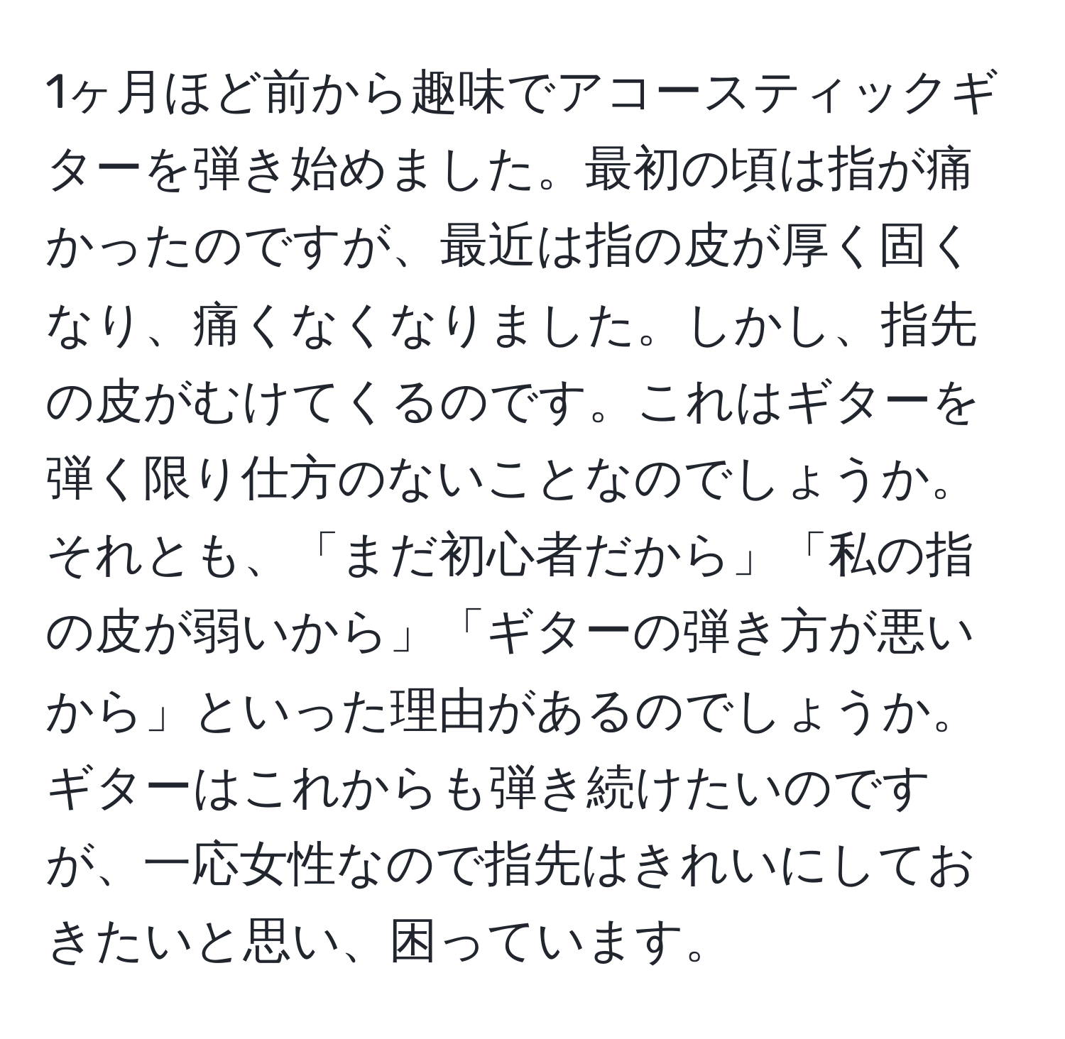 1ヶ月ほど前から趣味でアコースティックギターを弾き始めました。最初の頃は指が痛かったのですが、最近は指の皮が厚く固くなり、痛くなくなりました。しかし、指先の皮がむけてくるのです。これはギターを弾く限り仕方のないことなのでしょうか。それとも、「まだ初心者だから」「私の指の皮が弱いから」「ギターの弾き方が悪いから」といった理由があるのでしょうか。ギターはこれからも弾き続けたいのですが、一応女性なので指先はきれいにしておきたいと思い、困っています。