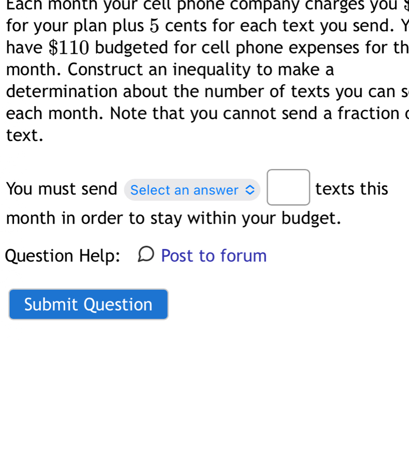 Each month your cell phone company charges you ? 
for your plan plus 5 cents for each text you send. Y 
have $110 budgeted for cell phone expenses for th 
month. Construct an inequality to make a 
determination about the number of texts you can s 
each month. Note that you cannot send a fraction c 
text. 
You must send Select an answer^ □  texts this 
month in order to stay within your budget. 
Question Help: Post to forum 
Submit Question